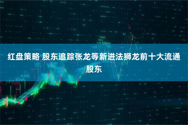 红盘策略 股东追踪张龙等新进法狮龙前十大流通股东