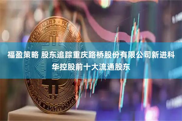 福盈策略 股东追踪重庆路桥股份有限公司新进科华控股前十大流通股东