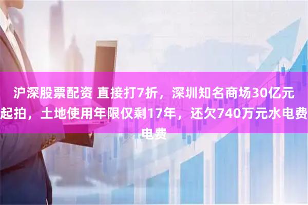 沪深股票配资 直接打7折，深圳知名商场30亿元起拍，土地使用年限仅剩17年，还欠740万元水电费