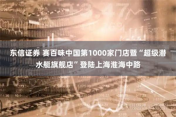东信证券 赛百味中国第1000家门店暨“超级潜水艇旗舰店”登陆上海淮海中路