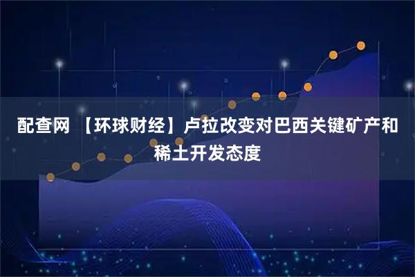 配查网 【环球财经】卢拉改变对巴西关键矿产和稀土开发态度