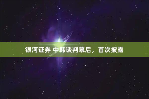 银河证券 中韩谈判幕后,首次披露