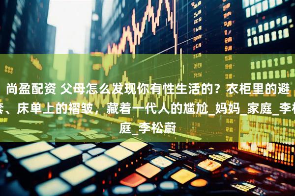 尚盈配资 父母怎么发现你有性生活的?衣柜里的避孕套、床单上的褶皱,藏着一代人的尴尬_妈妈_家庭_李松蔚