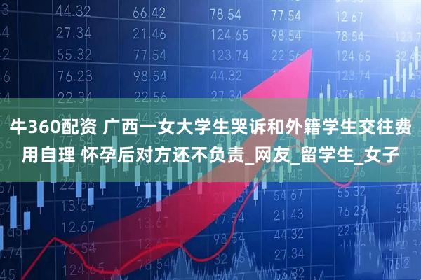 牛360配资 广西一女大学生哭诉和外籍学生交往费用自理 怀孕后对方还不负责_网友_留学生_女子