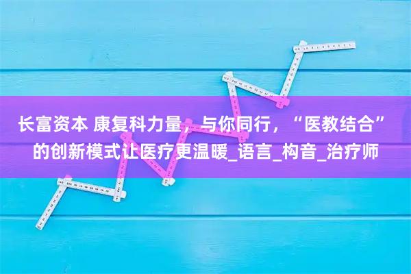长富资本 康复科力量，与你同行，“医教结合” 的创新模式让医疗更温暖_语言_构音_治疗师