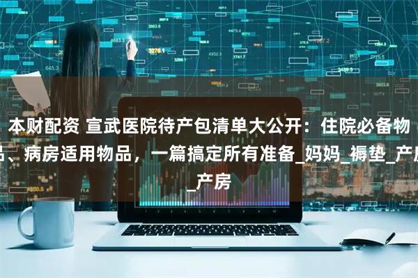 本财配资 宣武医院待产包清单大公开:住院必备物品、病房适用物品,一篇搞定所有准备_妈妈_褥垫_产房