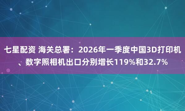 七星配资 海关总署：2026年一季度中国3D打印机、数字照相机出口分别增长119%和32.7%
