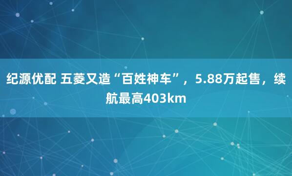 纪源优配 五菱又造“百姓神车”，5.88万起售，续航最高403km