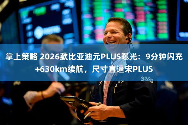 掌上策略 2026款比亚迪元PLUS曝光：9分钟闪充+630km续航，尺寸直逼宋PLUS
