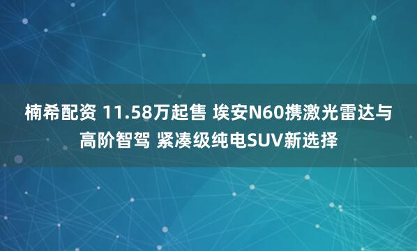 楠希配资 11.58万起售 埃安N60携激光雷达与高阶智驾 紧凑级纯电SUV新选择