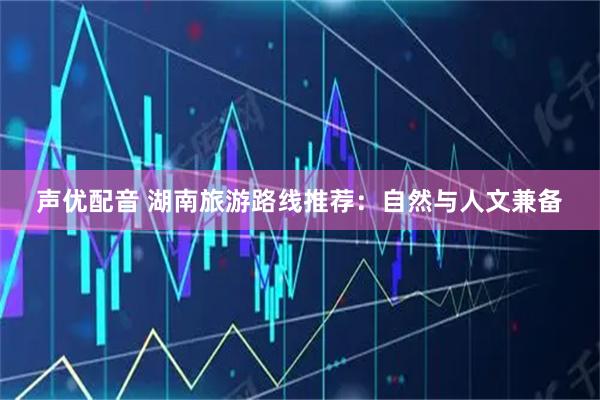 声优配音 湖南旅游路线推荐：自然与人文兼备