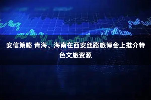 安信策略 青海、海南在西安丝路旅博会上推介特色文旅资源
