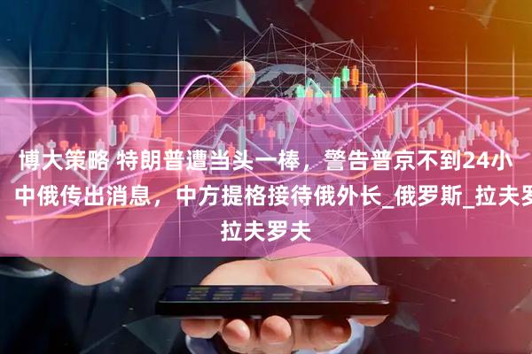 博大策略 特朗普遭当头一棒，警告普京不到24小时，中俄传出消息，中方提格接待俄外长_俄罗斯_拉夫罗夫