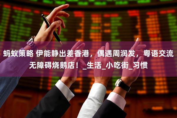 蚂蚁策略 伊能静出差香港，偶遇周润发，粤语交流无障碍烧鹅店！_生活_小吃街_习惯