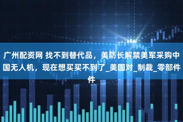 广州配资网 找不到替代品，美防长解禁美军采购中国无人机，现在想买买不到了_美国对_制裁_零部件