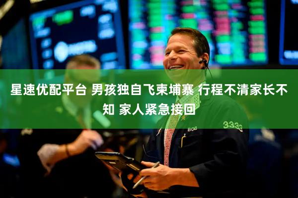 星速优配平台 男孩独自飞柬埔寨 行程不清家长不知 家人紧急接回