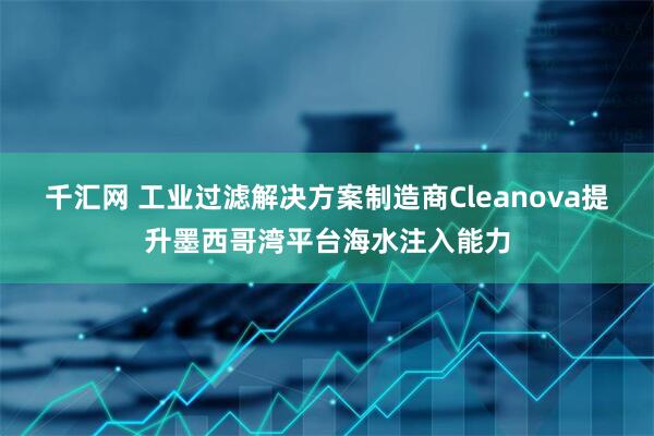千汇网 工业过滤解决方案制造商Cleanova提升墨西哥湾平台海水注入能力