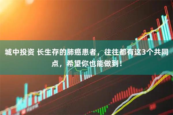 城中投资 长生存的肺癌患者，往往都有这3个共同点，希望你也能做到！