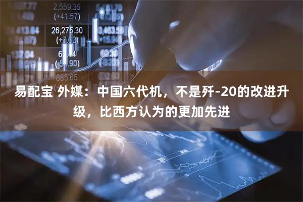 易配宝 外媒:中国六代机,不是歼-20的改进升级,比西方认为的更加先进