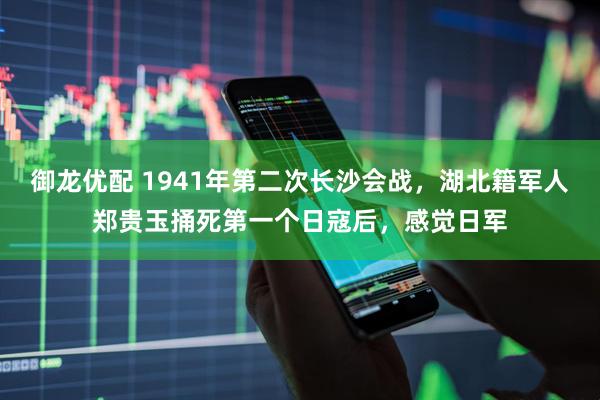 御龙优配 1941年第二次长沙会战，湖北籍军人郑贵玉捅死第一个日寇后，感觉日军