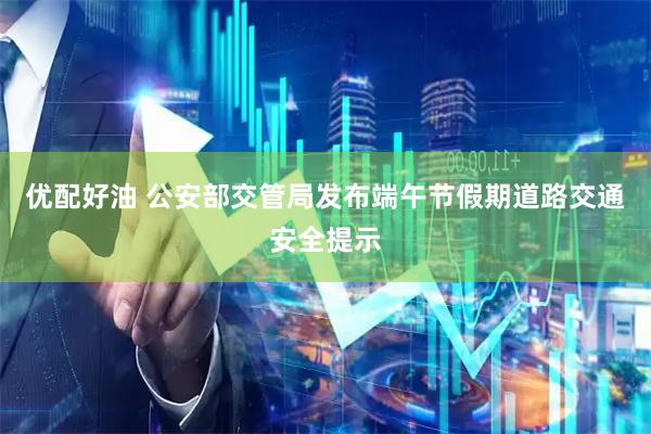 优配好油 公安部交管局发布端午节假期道路交通安全提示