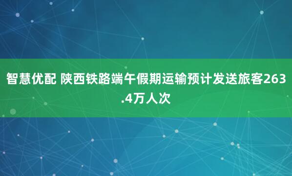 智慧优配 陕西铁路端午假期运输预计发送旅客263.4万人次