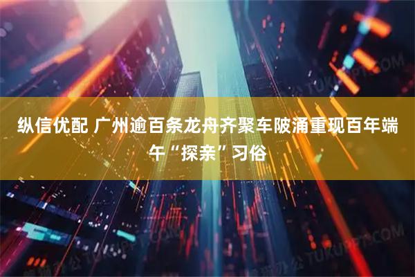 纵信优配 广州逾百条龙舟齐聚车陂涌重现百年端午“探亲”习俗