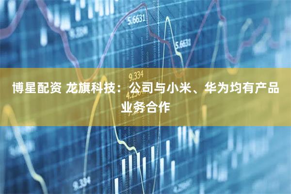 博星配资 龙旗科技:公司与小米、华为均有产品业务合作