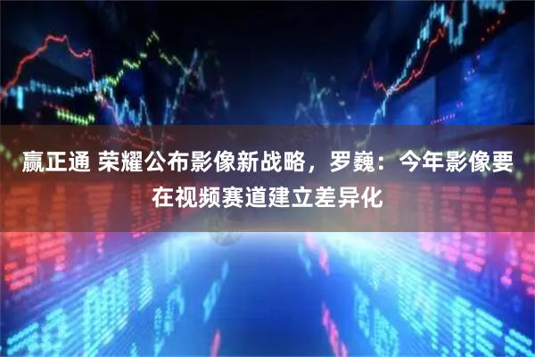 赢正通 荣耀公布影像新战略,罗巍:今年影像要在视频赛道建立差异化