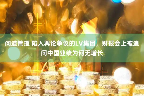 问道管理 陷入舆论争议的LV集团,财报会上被追问中国业绩为何无增长
