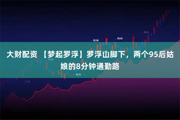大财配资 【梦起罗浮】罗浮山脚下，两个95后姑娘的8分钟通勤路